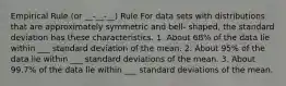 Empirical Rule (or __-__-__) Rule For data sets with distributions that are approximately symmetric and bell- shaped, the standard deviation has these characteristics. 1. About 68% of the data lie within ___ standard deviation of the mean. 2. About 95% of the data lie within ___ standard deviations of the mean. 3. About 99.7% of the data lie within ___ standard deviations of the mean.