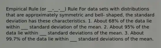 Empirical Rule (or __-__-__) Rule For data sets with distributions that are approximately symmetric and bell- shaped, the standard deviation has these characteristics. 1. About 68% of the data lie within ___ standard deviation of the mean. 2. About 95% of the data lie within ___ standard deviations of the mean. 3. About 99.7% of the data lie within ___ standard deviations of the mean.