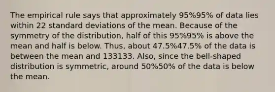 The empirical rule says that approximately 95%95% of data lies within 22 standard deviations of the mean. Because of the symmetry of the distribution, half of this 95%95% is above the mean and half is below. Thus, about 47.5%47.5% of the data is between the mean and 133133. Also, since the bell-shaped distribution is symmetric, around 50%50% of the data is below the mean.