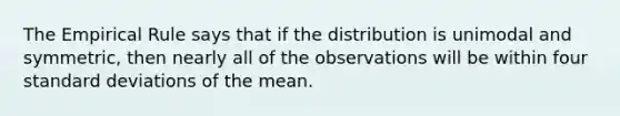 The Empirical Rule says that if the distribution is unimodal and symmetric, then nearly all of the observations will be within four standard deviations of the mean.