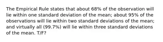 The Empirical Rule states that about 68% of the observation will lie within one standard deviation of the mean; about 95% of the observations will lie within two standard deviations of the mean; and virtually all (99.7%) will lie within three standard deviations of the mean. T/F?