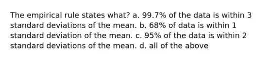 The <a href='https://www.questionai.com/knowledge/kDW5xbEPks-empirical-rule' class='anchor-knowledge'>empirical rule</a> states what? a. 99.7% of the data is within 3 <a href='https://www.questionai.com/knowledge/kqGUr1Cldy-standard-deviation' class='anchor-knowledge'>standard deviation</a>s of the mean. b. 68% of data is within 1 standard deviation of the mean. c. 95% of the data is within 2 standard deviations of the mean. d. all of the above