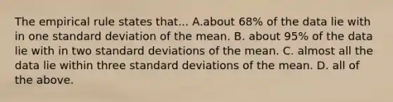 The empirical rule states that... A.about 68% of the data lie with in one standard deviation of the mean. B. about 95% of the data lie with in two standard deviations of the mean. C. almost all the data lie within three standard deviations of the mean. D. all of the above.