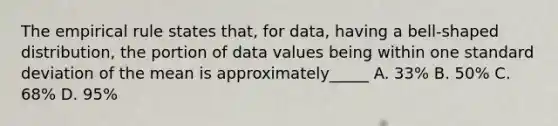 The empirical rule states that, for data, having a bell-shaped distribution, the portion of data values being within one standard deviation of the mean is approximately_____ A. 33% B. 50% C. 68% D. 95%