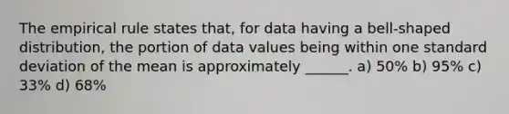 The empirical rule states that, for data having a bell-shaped distribution, the portion of data values being within one standard deviation of the mean is approximately ______. a) 50% b) 95% c) 33% d) 68%