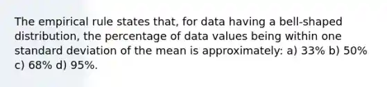 The empirical rule states that, for data having a bell-shaped distribution, the percentage of data values being within one standard deviation of the mean is approximately:​ a) ​33% b) 50% c) 68% d) 95%.