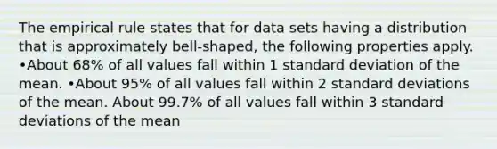 The empirical rule states that for data sets having a distribution that is approximately bell-shaped, the following properties apply. •About 68% of all values fall within 1 standard deviation of the mean. •About 95% of all values fall within 2 standard deviations of the mean. About 99.7% of all values fall within 3 standard deviations of the mean