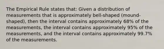 The Empirical Rule states that: Given a distribution of measurements that is approximately bell-shaped (mound-shaped), then the interval contains approximately 68% of the measurements, the interval contains approximately 95% of the measurements, and the interval contains approximately 99.7% of the measurements.