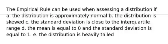 The Empirical Rule can be used when assessing a distribution if a. the distribution is approximately normal b. the distribution is skewed c. the standard deviation is close to the interquartile range d. the mean is equal to 0 and the standard deviation is equal to 1. e. the distribution is heavily tailed