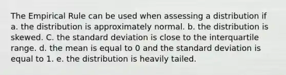 The Empirical Rule can be used when assessing a distribution if a. the distribution is approximately normal. b. the distribution is skewed. C. the standard deviation is close to the interquartile range. d. the mean is equal to 0 and the standard deviation is equal to 1. e. the distribution is heavily tailed.