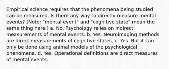 Empirical science requires that the phenomena being studied can be measured. Is there any way to directly measure mental events? (Note: "mental event" and "cognitive state" mean the same thing here.) a. No. Psychology relies on indirect measurements of mental events. b. Yes. Neuroimaging methods are direct measurements of cognitive states. c. Yes. But it can only be done using animal models of the psychological phenomena. d. Yes. Operational definitions are direct measures of mental events.