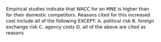 Empirical studies indicate that WACC for an MNE is higher than for their domestic competitors. Reasons cited for this increased cost include all of the following EXCEPT: A. political risk B. foreign exchange risk C. agency costs D. all of the above are cited as reasons