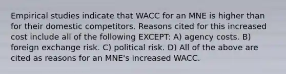 Empirical studies indicate that WACC for an MNE is higher than for their domestic competitors. Reasons cited for this increased cost include all of the following EXCEPT: A) agency costs. B) foreign exchange risk. C) political risk. D) All of the above are cited as reasons for an MNE's increased WACC.