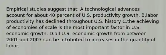 Empirical studies suggest that: A.technological advances account for about 40 percent of U.S. productivity growth. B.labor productivity has declined throughout U.S. history C.the achieving of economies of scale is the most important factor in U.S. economic growth. D.all U.S. economic growth from between 2001 and 2007 can be attributed to increases in the quantity of labor.