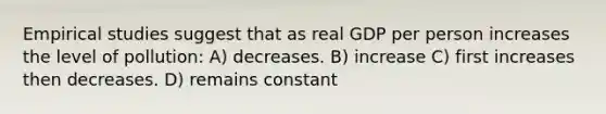 Empirical studies suggest that as real GDP per person increases the level of pollution: A) decreases. B) increase C) first increases then decreases. D) remains constant