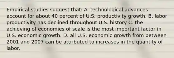 Empirical studies suggest that: A. technological advances account for about 40 percent of U.S. productivity growth. B. labor productivity has declined throughout U.S. history C. the achieving of economies of scale is the most important factor in U.S. economic growth. D. all U.S. economic growth from between 2001 and 2007 can be attributed to increases in the quantity of labor.