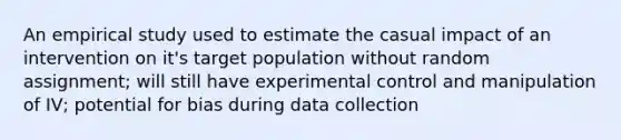 An empirical study used to estimate the casual impact of an intervention on it's target population without random assignment; will still have experimental control and manipulation of IV; potential for bias during data collection