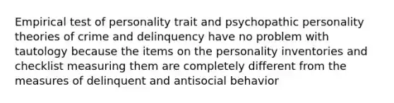 Empirical test of personality trait and psychopathic personality theories of crime and delinquency have no problem with tautology because the items on the personality inventories and checklist measuring them are completely different from the measures of delinquent and antisocial behavior