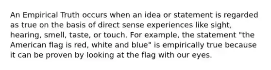 An Empirical Truth occurs when an idea or statement is regarded as true on the basis of direct sense experiences like sight, hearing, smell, taste, or touch. For example, the statement "the American flag is red, white and blue" is empirically true because it can be proven by looking at the flag with our eyes.