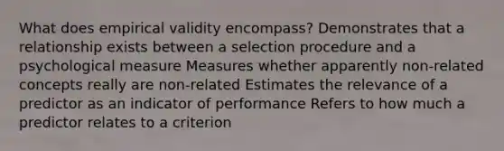 What does empirical validity encompass? Demonstrates that a relationship exists between a selection procedure and a psychological measure Measures whether apparently non-related concepts really are non-related Estimates the relevance of a predictor as an indicator of performance Refers to how much a predictor relates to a criterion