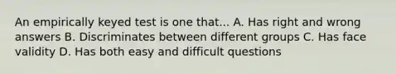 An empirically keyed test is one that... A. Has right and wrong answers B. Discriminates between different groups C. Has face validity D. Has both easy and difficult questions