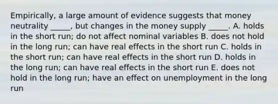 Empirically, a large amount of evidence suggests that money neutrality _____, but changes in the money supply _____. A. holds in the short run; do not affect nominal variables B. does not hold in the long run; can have real effects in the short run C. holds in the short run; can have real effects in the short run D. holds in the long run; can have real effects in the short run E. does not hold in the long run; have an effect on unemployment in the long run