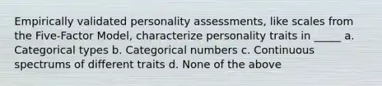 Empirically validated personality assessments, like scales from the Five-Factor Model, characterize personality traits in _____ a. Categorical types b. Categorical numbers c. Continuous spectrums of different traits d. None of the above