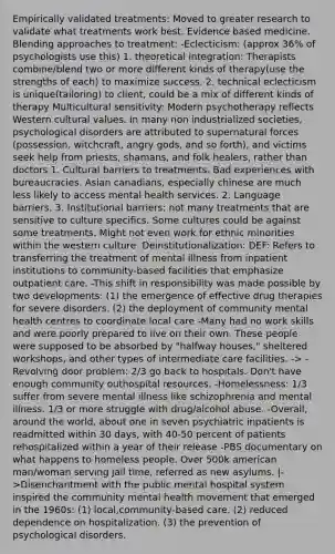 Empirically validated treatments: Moved to greater research to validate what treatments work best. Evidence based medicine. Blending approaches to treatment: -Eclecticism: (approx 36% of psychologists use this) 1. theoretical integration: Therapists combine/blend two or more different kinds of therapy(use the strengths of each) to maximize success. 2. technical eclecticism is unique(tailoring) to client, could be a mix of different kinds of therapy Multicultural sensitivity: Modern psychotherapy reflects Western cultural values. In many non industrialized societies, psychological disorders are attributed to supernatural forces (possession, witchcraft, angry gods, and so forth), and victims seek help from priests, shamans, and folk healers, rather than doctors 1. Cultural barriers to treatments. Bad experiences with bureaucracies. Asian canadians, especially chinese are much less likely to access mental health services. 2. Language barriers. 3. Institutional barriers: not many treatments that are sensitive to culture specifics. Some cultures could be against some treatments. Might not even work for ethnic minorities within the western culture. Deinstitutionalization: DEF: Refers to transferring the treatment of mental illness from inpatient institutions to community-based facilities that emphasize outpatient care. -This shift in responsibility was made possible by two developments: (1) the emergence of effective drug therapies for severe disorders. (2) the deployment of community mental health centres to coordinate local care -Many had no work skills and were poorly prepared to live on their own. These people were supposed to be absorbed by "halfway houses," sheltered workshops, and other types of intermediate care facilities. -> -Revolving door problem: 2/3 go back to hospitals. Don't have enough community outhospital resources. -Homelessness: 1/3 suffer from severe mental illness like schizophrenia and mental illness. 1/3 or more struggle with drug/alcohol abuse. -Overall, around the world, about one in seven psychiatric inpatients is readmitted within 30 days, with 40-50 percent of patients rehospitalized within a year of their release -PBS documentary on what happens to homeless people. Over 500k american man/woman serving jail time, referred as new asylums. |->Disenchantment with the public mental hospital system inspired the community mental health movement that emerged in the 1960s: (1) local,community-based care. (2) reduced dependence on hospitalization. (3) the prevention of psychological disorders.