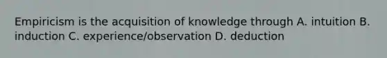 Empiricism is the acquisition of knowledge through A. intuition B. induction C. experience/observation D. deduction