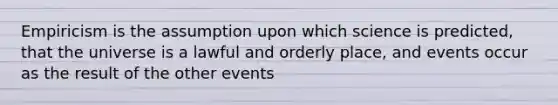 Empiricism is the assumption upon which science is predicted, that the universe is a lawful and orderly place, and events occur as the result of the other events