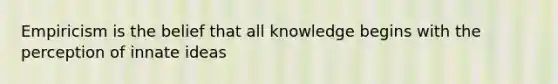 Empiricism is the belief that all knowledge begins with the perception of innate ideas