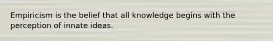 Empiricism is the belief that all knowledge begins with the perception of innate ideas.