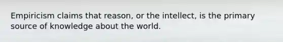 Empiricism claims that reason, or the intellect, is the primary source of knowledge about the world.