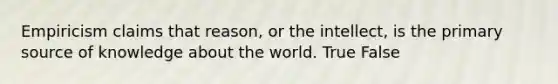 Empiricism claims that reason, or the intellect, is the primary source of knowledge about the world. True False