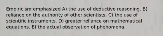 Empiricism emphasized A) the use of deductive reasoning. B) reliance on the authority of other scientists. C) the use of scientific instruments. D) greater reliance on mathematical equations. E) the actual observation of phenomena.