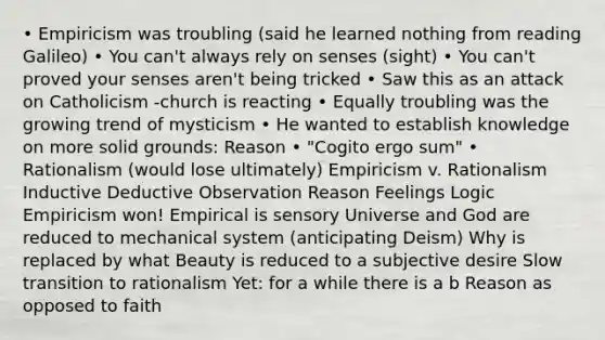 • Empiricism was troubling (said he learned nothing from reading Galileo) • You can't always rely on senses (sight) • You can't proved your senses aren't being tricked • Saw this as an attack on Catholicism -church is reacting • Equally troubling was the growing trend of mysticism • He wanted to establish knowledge on more solid grounds: Reason • "Cogito ergo sum" • Rationalism (would lose ultimately) Empiricism v. Rationalism Inductive Deductive Observation Reason Feelings Logic Empiricism won! Empirical is sensory Universe and God are reduced to mechanical system (anticipating Deism) Why is replaced by what Beauty is reduced to a subjective desire Slow transition to rationalism Yet: for a while there is a b Reason as opposed to faith