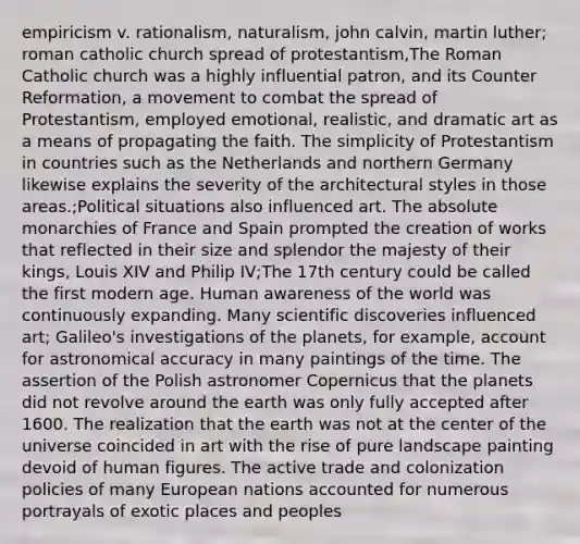 empiricism v. rationalism, naturalism, john calvin, martin luther; roman catholic church spread of protestantism,The Roman Catholic church was a highly influential patron, and its Counter Reformation, a movement to combat the spread of Protestantism, employed emotional, realistic, and dramatic art as a means of propagating the faith. The simplicity of Protestantism in countries such as the Netherlands and northern Germany likewise explains the severity of the architectural styles in those areas.;Political situations also influenced art. The absolute monarchies of France and Spain prompted the creation of works that reflected in their size and splendor the majesty of their kings, Louis XIV and Philip IV;The 17th century could be called the first modern age. Human awareness of the world was continuously expanding. Many scientific discoveries influenced art; Galileo's investigations of the planets, for example, account for astronomical accuracy in many paintings of the time. The assertion of the Polish astronomer Copernicus that the planets did not revolve around the earth was only fully accepted after 1600. The realization that the earth was not at the center of the universe coincided in art with the rise of pure landscape painting devoid of human figures. The active trade and colonization policies of many European nations accounted for numerous portrayals of exotic places and peoples