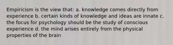 Empiricism is the view that: a. knowledge comes directly from experience b. certain kinds of knowledge and ideas are innate c. the focus for psychology should be the study of conscious experience d. the mind arises entirely from the physical properties of the brain