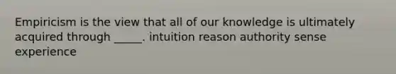 Empiricism is the view that all of our knowledge is ultimately acquired through _____. intuition reason authority sense experience