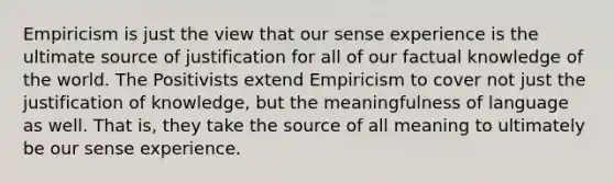 Empiricism is just the view that our sense experience is the ultimate source of justification for all of our factual knowledge of the world. The Positivists extend Empiricism to cover not just the justification of knowledge, but the meaningfulness of language as well. That is, they take the source of all meaning to ultimately be our sense experience.