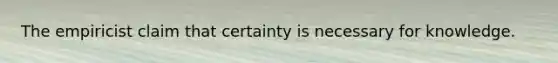 The empiricist claim that certainty is necessary for knowledge.