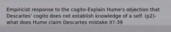 Empiricist response to the cogito-Explain Hume's objection that Descartes' cogito does not establish knowledge of a self. (p2)-what does Hume claim Descartes mistake it?-39