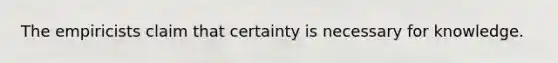 The empiricists claim that certainty is necessary for knowledge.