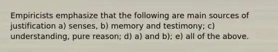 Empiricists emphasize that the following are main sources of justification a) senses, b) memory and testimony; c) understanding, pure reason; d) a) and b); e) all of the above.