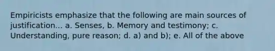 Empiricists emphasize that the following are main sources of justification... a. Senses, b. Memory and testimony; c. Understanding, pure reason; d. a) and b); e. All of the above