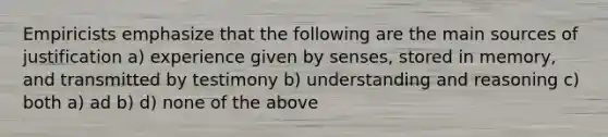 Empiricists emphasize that the following are the main sources of justification a) experience given by senses, stored in memory, and transmitted by testimony b) understanding and reasoning c) both a) ad b) d) none of the above