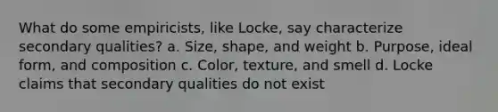 What do some empiricists, like Locke, say characterize secondary qualities? a. Size, shape, and weight b. Purpose, ideal form, and composition c. Color, texture, and smell d. Locke claims that secondary qualities do not exist