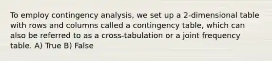 To employ contingency analysis, we set up a 2-dimensional table with rows and columns called a contingency table, which can also be referred to as a cross-tabulation or a joint frequency table. A) True B) False