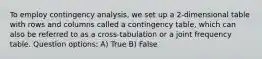 To employ contingency analysis, we set up a 2-dimensional table with rows and columns called a contingency table, which can also be referred to as a cross-tabulation or a joint frequency table. Question options: A) True B) False