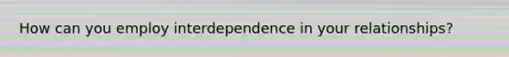 How can you employ interdependence in your relationships?